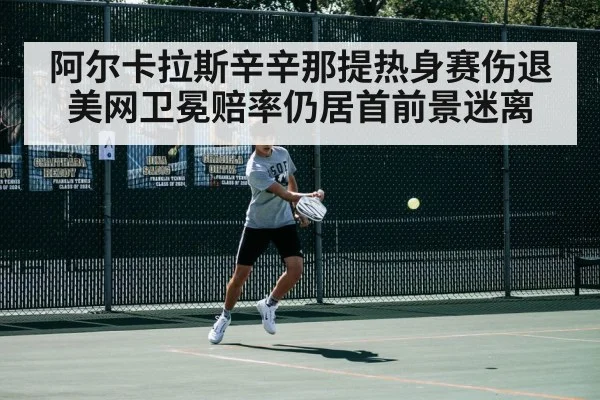 阿尔卡拉斯辛辛那提热身赛伤退美网卫冕赔率仍居首前景迷离