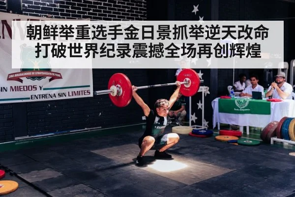 朝鲜举重选手金日景抓举逆天改命打破世界纪录震撼全场再创辉煌