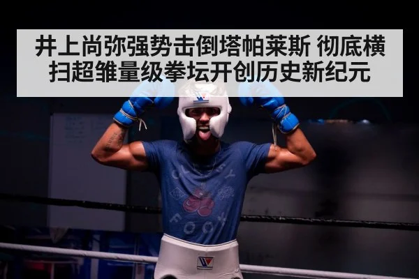 井上尚弥强势击倒塔帕莱斯 彻底横扫超雏量级拳坛开创历史新纪元