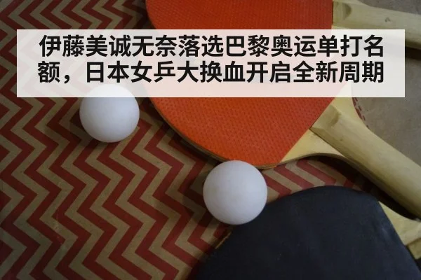 伊藤美诚无奈落选巴黎奥运单打名额，日本女乒大换血开启全新周期